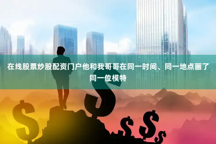在线股票炒股配资门户他和我哥哥在同一时间、同一地点画了同一位模特
