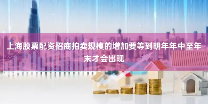 上海股票配资招商拍卖规模的增加要等到明年年中至年末才会出现