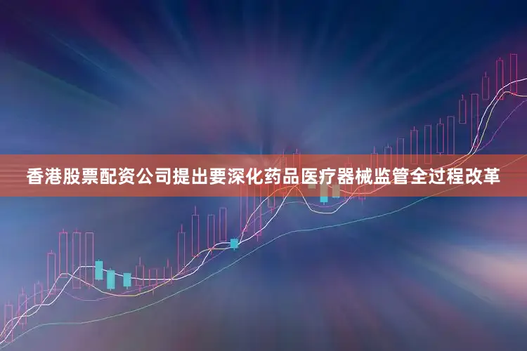香港股票配资公司提出要深化药品医疗器械监管全过程改革