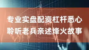 专业实盘配资杠杆悉心聆听老兵亲述烽火故事