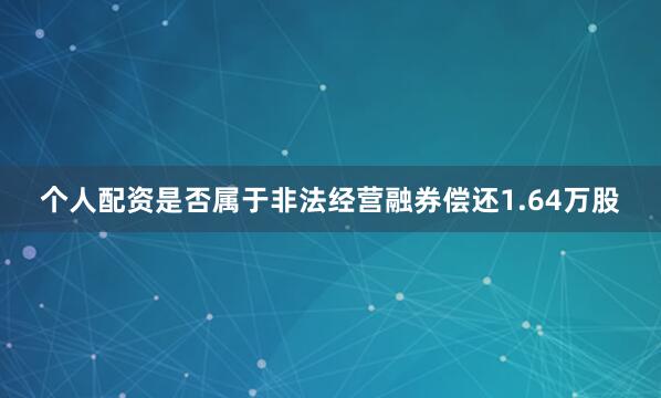 个人配资是否属于非法经营融券偿还1.64万股