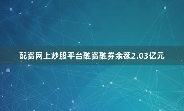 配资网上炒股平台融资融券余额2.03亿元