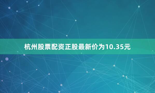 杭州股票配资正股最新价为10.35元