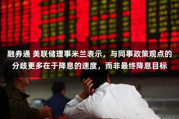 融券通 美联储理事米兰表示，与同事政策观点的分歧更多在于降息的速度，而非最终降息目标