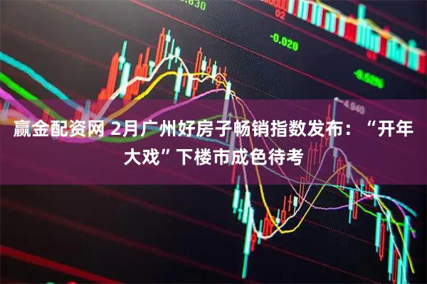 赢金配资网 2月广州好房子畅销指数发布：“开年大戏”下楼市成色待考