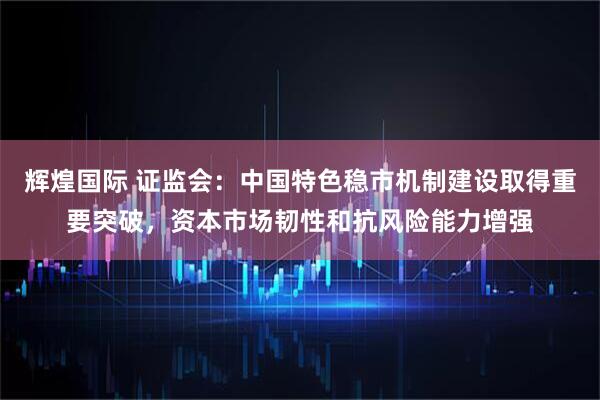 辉煌国际 证监会：中国特色稳市机制建设取得重要突破，资本市场韧性和抗风险能力增强