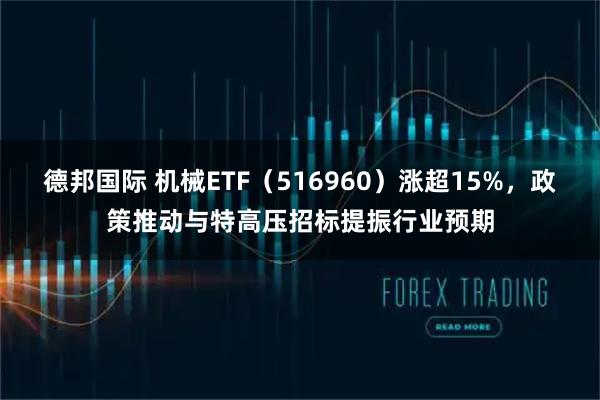 德邦国际 机械ETF（516960）涨超15%，政策推动与特高压招标提振行业预期