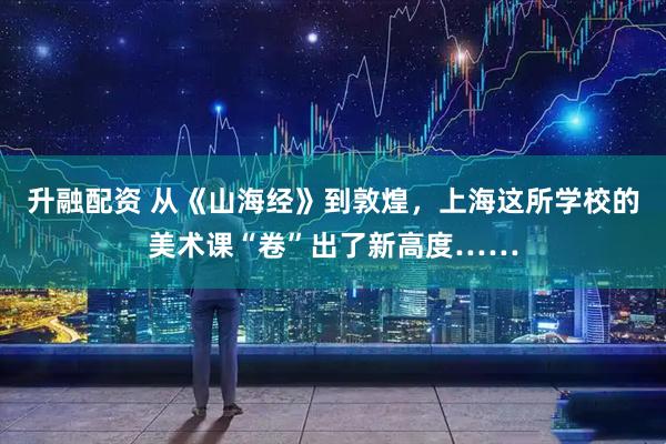 升融配资 从《山海经》到敦煌，上海这所学校的美术课“卷”出了新高度……