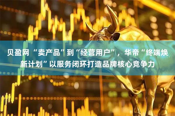 贝盈网 “卖产品”到“经营用户”，华帝“终端焕新计划”以服务闭环打造品牌核心竞争力