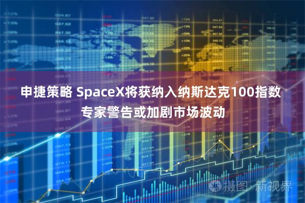 申捷策略 SpaceX将获纳入纳斯达克100指数 专家警告或加剧市场波动